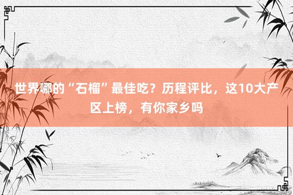 世界哪的“石榴”最佳吃？历程评比，这10大产区上榜，有你家乡吗