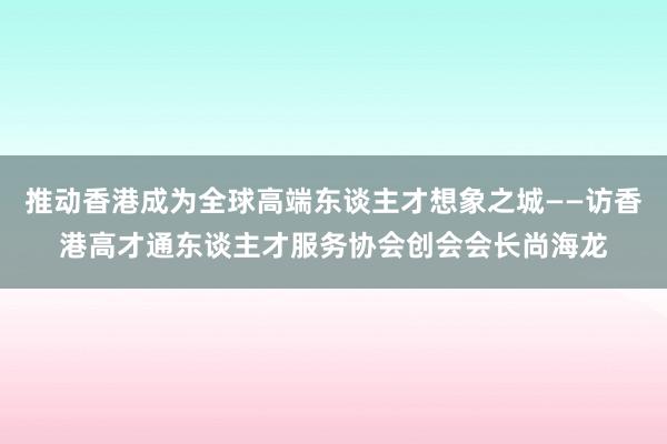 推动香港成为全球高端东谈主才想象之城——访香港高才通东谈主才服务协会创会会长尚海龙