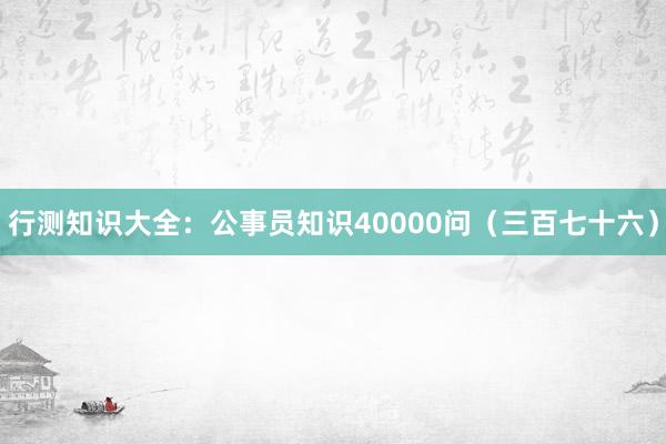 行测知识大全：公事员知识40000问（三百七十六）