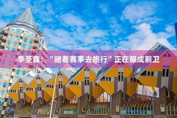 李圣鑫：“随着赛事去旅行”正在酿成前卫