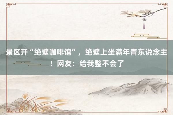 景区开“绝壁咖啡馆”，绝壁上坐满年青东说念主！网友：给我整不会了
