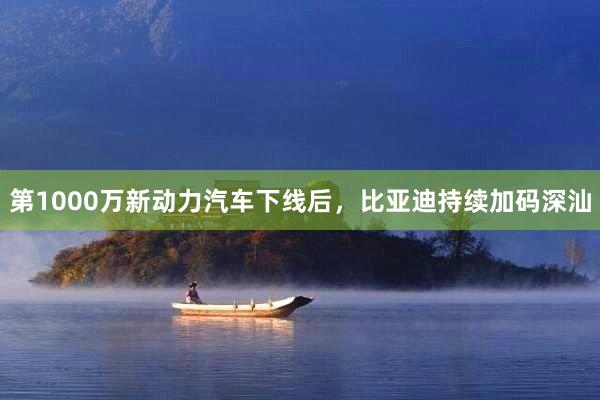 第1000万新动力汽车下线后，比亚迪持续加码深汕