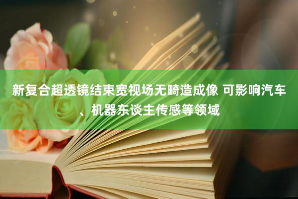 新复合超透镜结束宽视场无畸造成像 可影响汽车、机器东谈主传感等领域