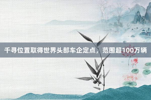千寻位置取得世界头部车企定点，范围超100万辆