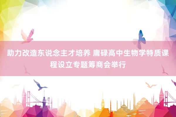 助力改造东说念主才培养 庸碌高中生物学特质课程设立专题筹商会举行