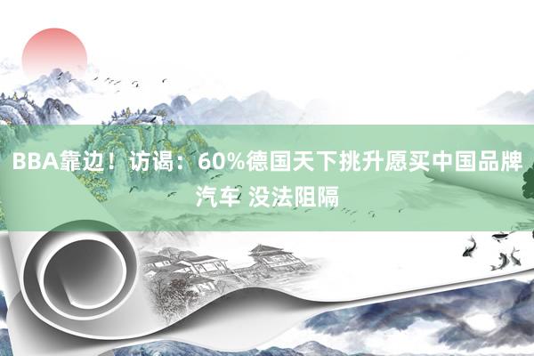 BBA靠边！访谒：60%德国天下挑升愿买中国品牌汽车 没法阻隔