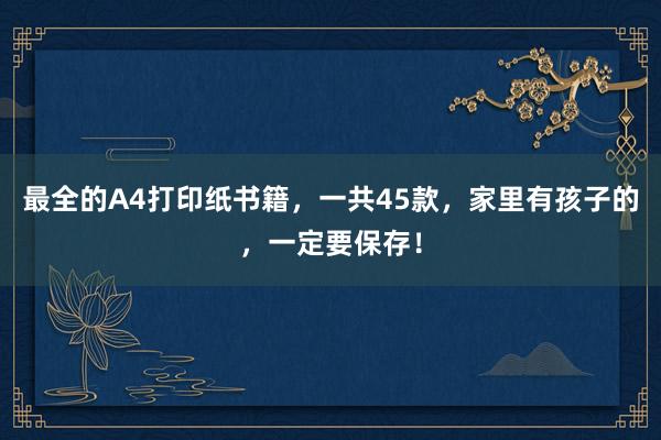 最全的A4打印纸书籍，一共45款，家里有孩子的，一定要保存！
