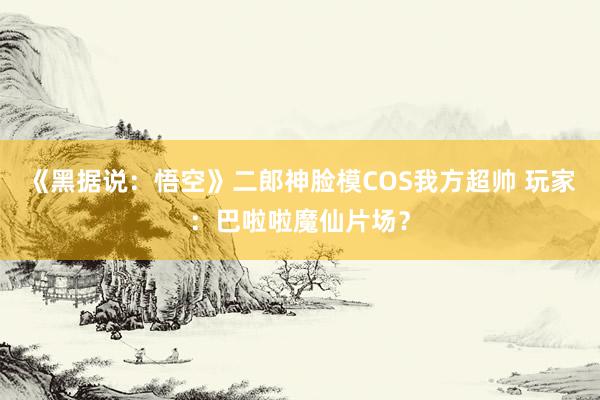 《黑据说：悟空》二郎神脸模COS我方超帅 玩家：巴啦啦魔仙片场？