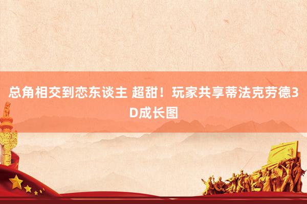 总角相交到恋东谈主 超甜！玩家共享蒂法克劳德3D成长图