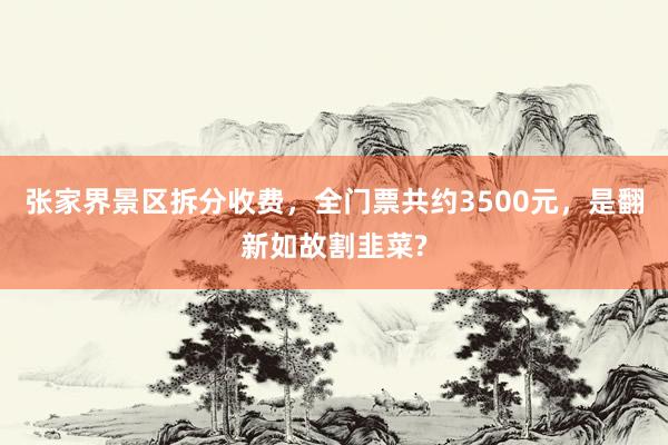 张家界景区拆分收费，全门票共约3500元，是翻新如故割韭菜?