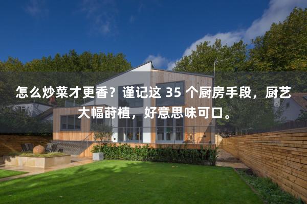 怎么炒菜才更香？谨记这 35 个厨房手段，厨艺大幅莳植，好意思味可口。