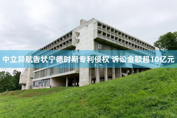 中立异航告状宁德时期专利侵权 诉讼金额超10亿元
